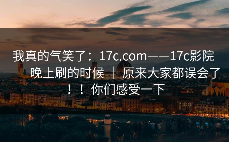 我真的气笑了：17c.com——17c影院 ｜ 晚上刷的时候 ｜ 原来大家都误会了！！你们感受一下
