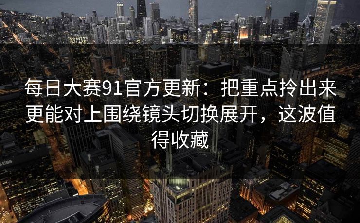 每日大赛91官方更新：把重点拎出来更能对上围绕镜头切换展开，这波值得收藏