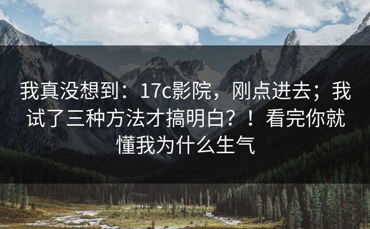 我真没想到：17c影院，刚点进去；我试了三种方法才搞明白？！看完你就懂我为什么生气