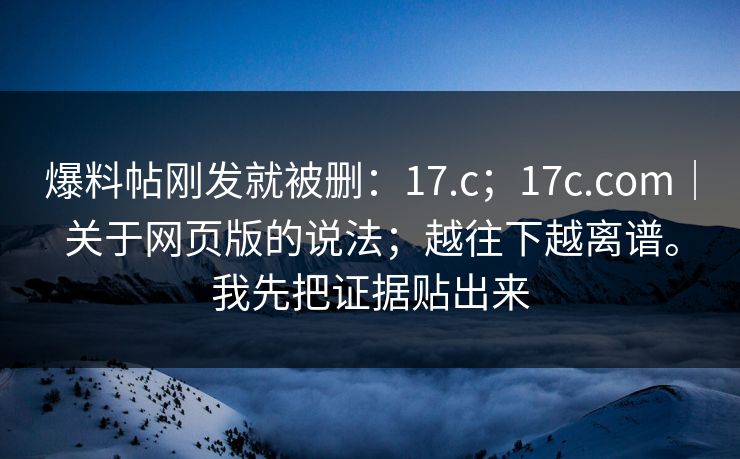 爆料帖刚发就被删：17.c；17c.com｜关于网页版的说法；越往下越离谱。我先把证据贴出来