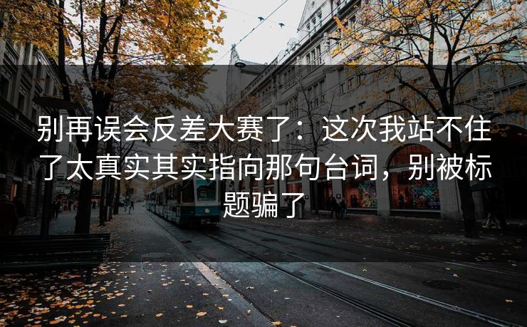 别再误会反差大赛了：这次我站不住了太真实其实指向那句台词，别被标题骗了  第1张